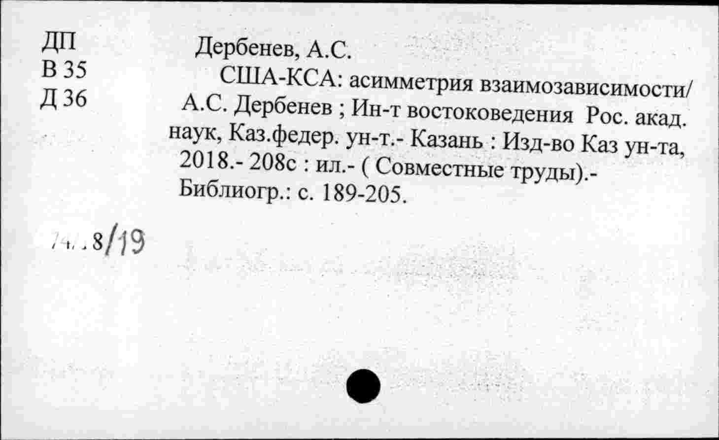 ﻿ДП	Дербенев, А.С.
В 35	США-КСА: асимметрия взаимозависимости/
Д 36 А.С. Дербенев ; Ин-т востоковедения Рос. акад, наук, Каз.федер. ун-т.- Казань : Изд-во Каз ун-та, 2018,- 208с : ил,- ( Совместные труды).-Библиогр.: с. 189-205.
■ .8/19